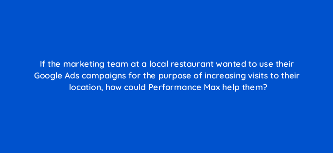 if the marketing team at a local restaurant wanted to use their google ads campaigns for the purpose of increasing visits to their location how could performance max help them 122052