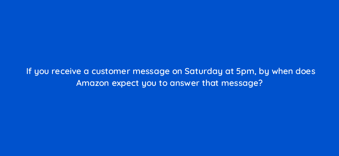 if you receive a customer message on saturday at 5pm by when does amazon expect you to answer that message 46373