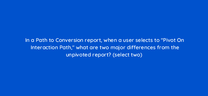 in a path to conversion report when a user selects to pivot on interaction path what are two major differences from the unpivoted report select two 9703