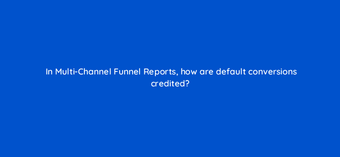 in multi channel funnel reports how are default conversions credited 1482