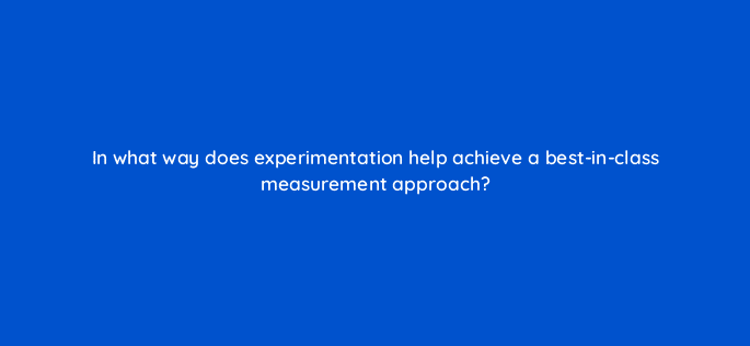 in what way does experimentation help achieve a best in class measurement approach 125733 2