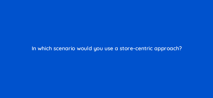 in which scenario would you use a store centric approach 98773