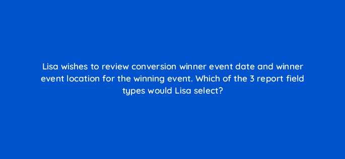 lisa wishes to review conversion winner event date and winner event location for the winning event which of the 3 report field types would lisa select 121197