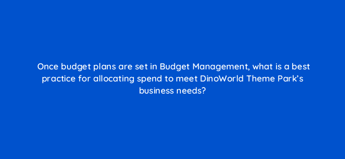 once budget plans are set in budget management what is a best practice for allocating spend to meet dinoworld theme parks business needs 15894