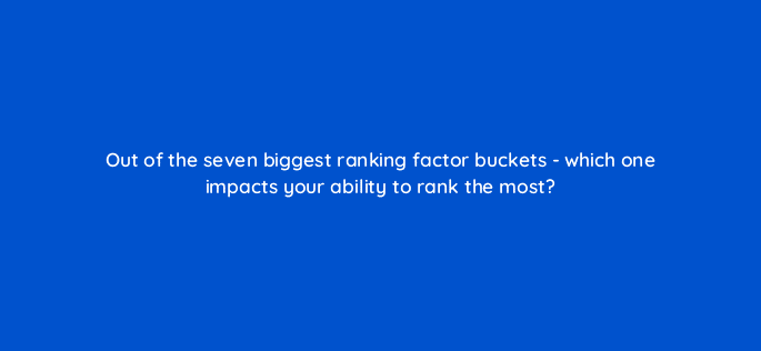 out of the seven biggest ranking factor buckets which one impacts your ability to rank the most 119667