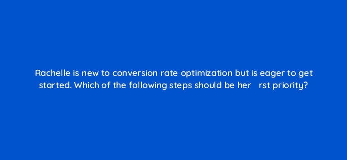 rachelle is new to conversion rate optimization but is eager to get started which of the following steps should be her efac81rst priority 44165