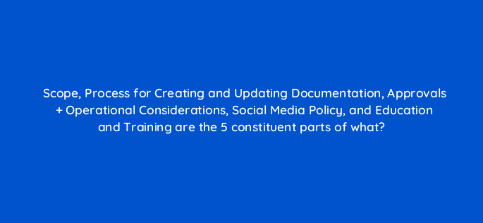 scope process for creating and updating documentation approvals operational considerations social media policy and education and training are the 5 constituent parts of what 16242