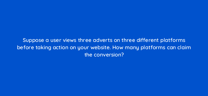 suppose a user views three adverts on three different platforms before taking action on your website how many platforms can claim the conversion 123062