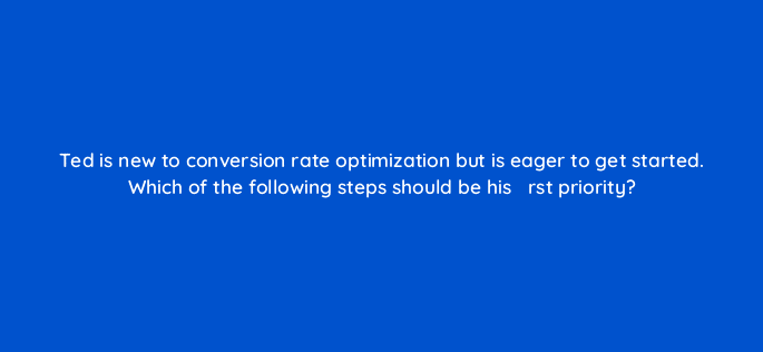 ted is new to conversion rate optimization but is eager to get started which of the following steps should be his efac81rst priority 43966