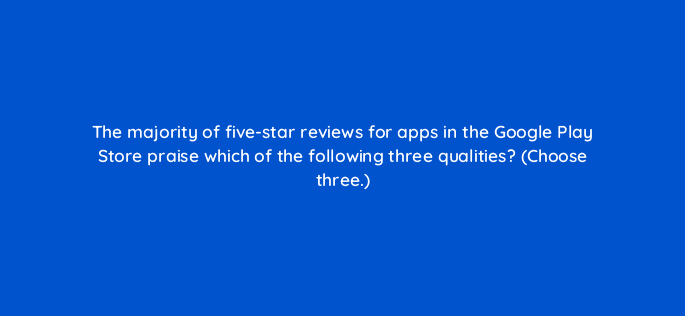 the majority of five star reviews for apps in the google play store praise which of the following three qualities choose three 24686