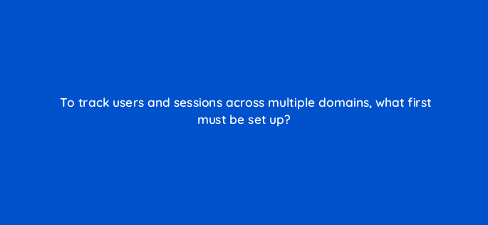 to track users and sessions across multiple domains what first must be set up 1544