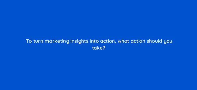 to turn marketing insights into action what action should you take 125738 2