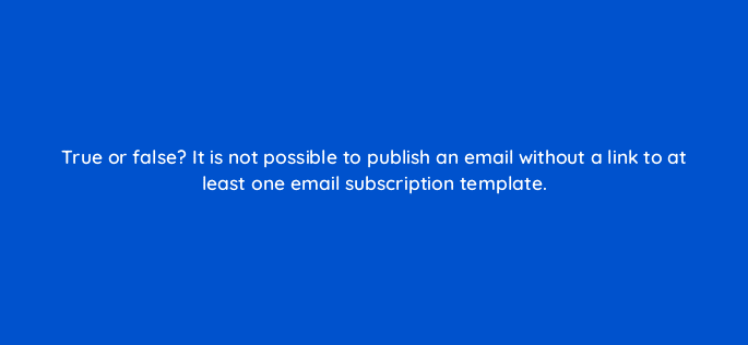 true or false it is not possible to publish an email without a link to at least one email subscription template 11549