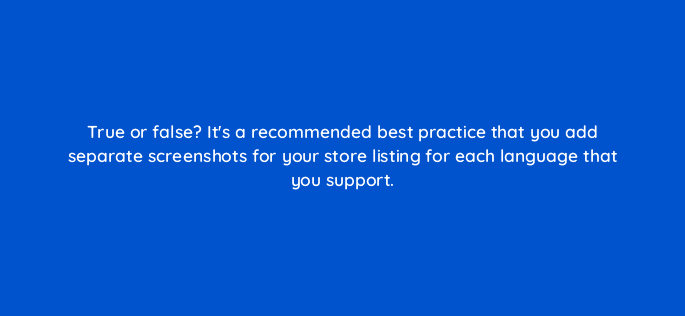 true or false its a recommended best practice that you add separate screenshots for your store listing for each language that you support 81290