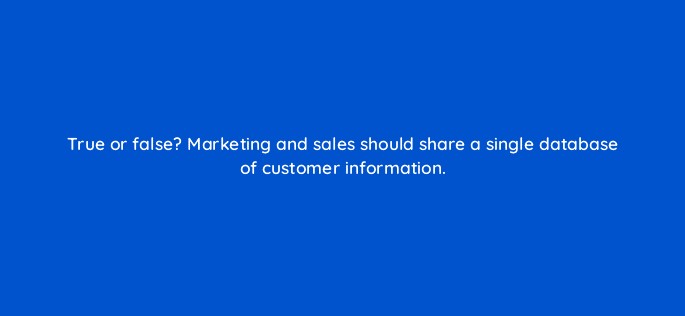 true or false marketing and sales should share a single database of customer information 5279