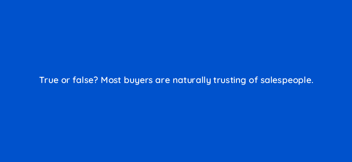 true or false most buyers are naturally trusting of salespeople 4766