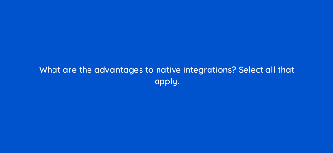 what are the advantages to native integrations select all that apply 34252
