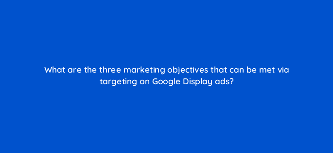 what are the three marketing objectives that can be met via targeting on google display ads 31328