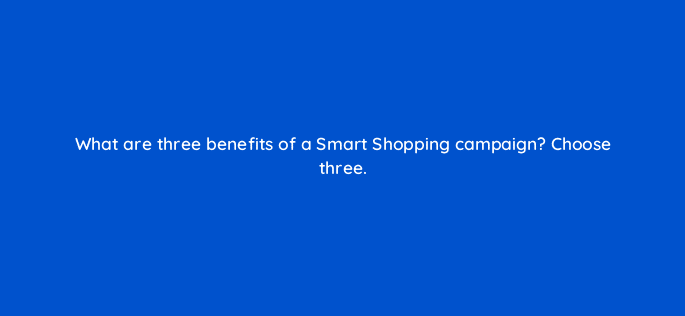 what are three benefits of a smart shopping campaign choose three 78569