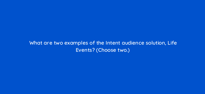 what are two examples of the intent audience solution life events choose two 20277