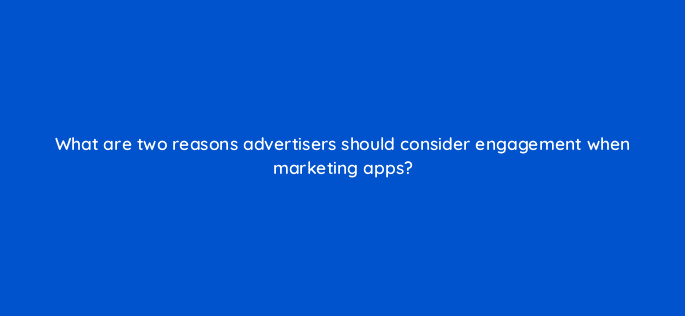 what are two reasons advertisers should consider engagement when marketing apps 24481