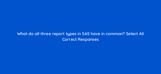 what do all three report types in sas have in common select all correct responses 118081
