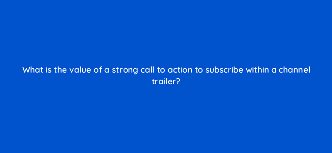 what is the value of a strong call to action to subscribe within a channel trailer 8982