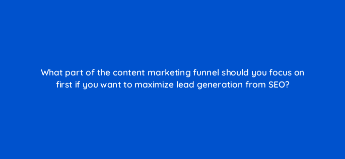 what part of the content marketing funnel should you focus on first if you want to maximize lead generation from seo 120281