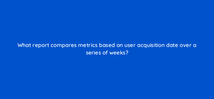 what report compares metrics based on user acquisition date over a series of weeks 1636