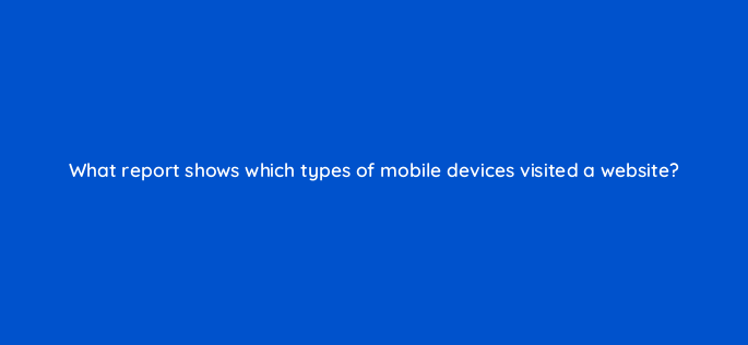 what report shows which types of mobile devices visited a website 1563