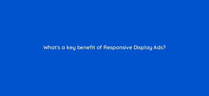whats a key benefit of responsive display ads 20634