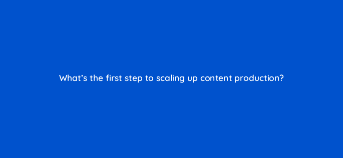 whats the first step to scaling up content production 76226
