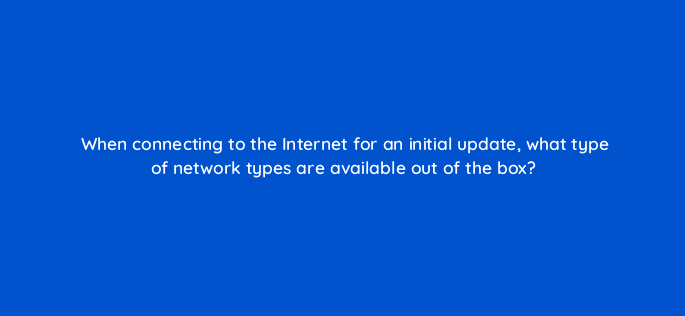 when connecting to the internet for an initial update what type of network types are available out of the