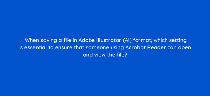 when saving a file in adobe illustrator ai format which setting is essential to ensure that someone using acrobat reader can open and view the file 76506