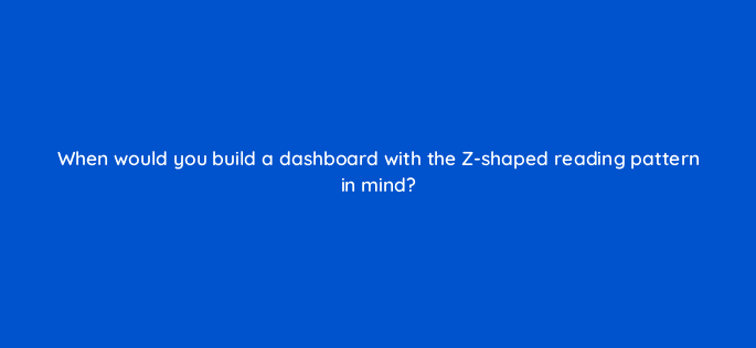when would you build a dashboard with the z shaped reading pattern in mind 34105