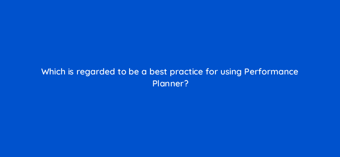 which is regarded to be a best practice for using performance planner 122018