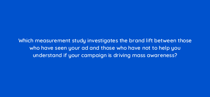 which measurement study investigates the brand lift between those who have seen your ad and those who have not to help you understand if your campaign is driving mass awareness 115196