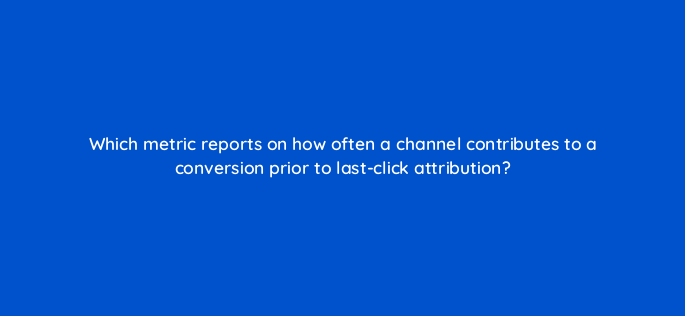 which metric reports on how often a channel contributes to a conversion prior to last click attribution 1643