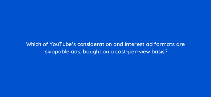 which of youtubes consideration and interest ad formats are skippable ads bought on a cost per view basis 20338