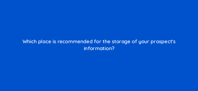 which place is recommended for the storage of your prospects information 4557