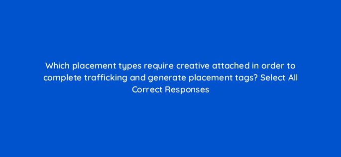 which placement types require creative attached in order to complete trafficking and generate placement tags select all correct responses 118100
