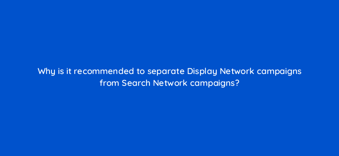why is it recommended to separate display network campaigns from search network campaigns 1229