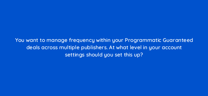 you want to manage frequency within your programmatic guaranteed deals across multiple publishers at what level in your account settings should you set this up 67591