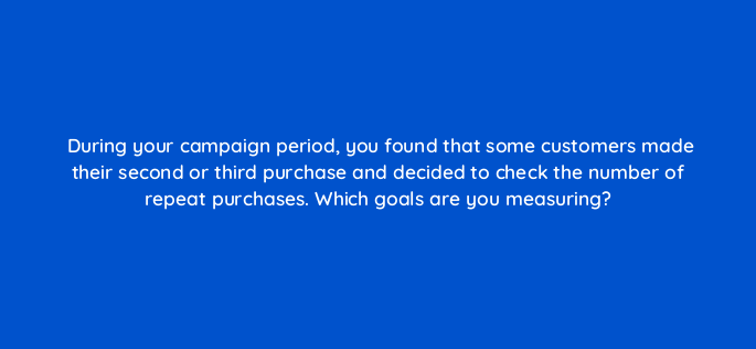 during your campaign period you found that some customers made their second or third purchase and decided to check the number of repeat purchases which goals are you measuring 142945 1