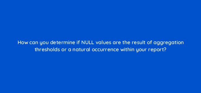 how can you determine if null values are the result of aggregation thresholds or a natural occurrence within your report 141254 1