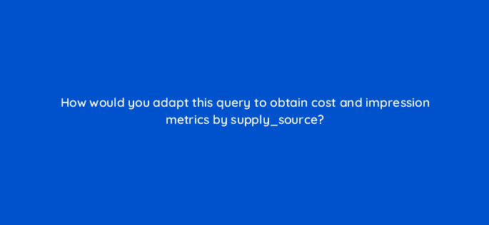 how would you adapt this query to obtain cost and impression metrics by supply source 141298 1