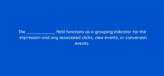 the field functions as a grouping indicator for the impression and any associated clicks view events or conversion events 141282 1