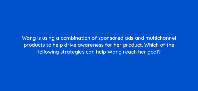 wang is using a combination of sponsored ads and multichannel products to help drive awareness for her product which of the following strategies can help wang reach her goal 142997 1
