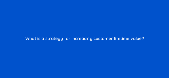 what is a strategy for increasing customer lifetime value 142584 1