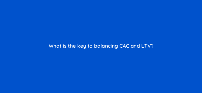 what is the key to balancing cac and ltv 142580 1